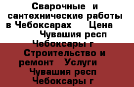 Сварочные  и сантехнические работы в Чебоксарах.  › Цена ­ 1 000 - Чувашия респ., Чебоксары г. Строительство и ремонт » Услуги   . Чувашия респ.,Чебоксары г.